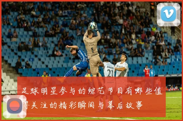 足球明星参与的综艺节目有哪些值得关注的精彩瞬间与幕后故事