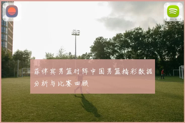 菲律宾男篮对阵中国男篮精彩数据分析与比赛回顾