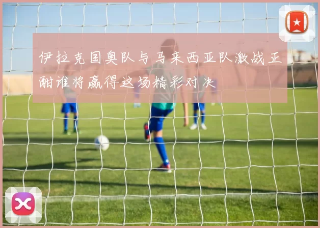 伊拉克国奥队与马来西亚队激战正酣谁将赢得这场精彩对决