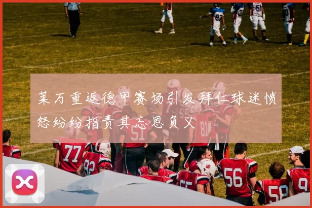 莱万重返德甲赛场引发拜仁球迷愤怒纷纷指责其忘恩负义