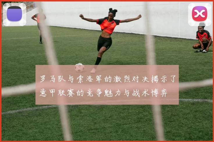 罗马队与索洛军的激烈对决揭示了意甲联赛的竞争魅力与战术博弈