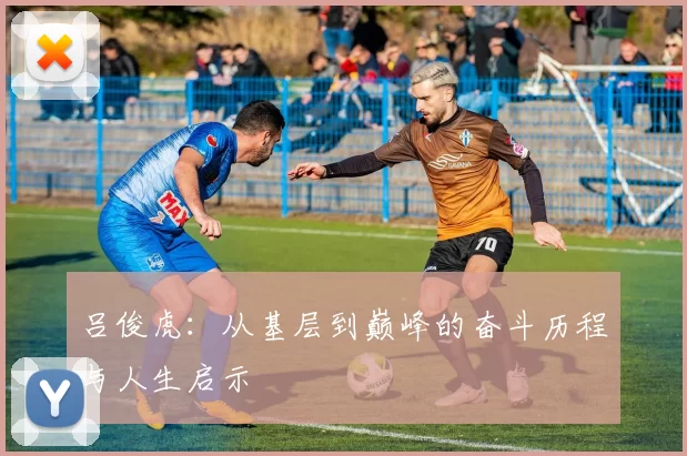 吕俊虎：从基层到巅峰的奋斗历程与人生启示