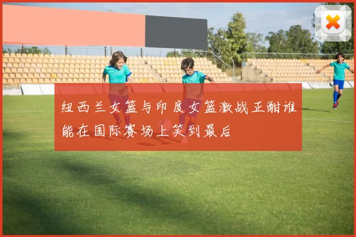 纽西兰女篮与印度女篮激战正酣谁能在国际赛场上笑到最后