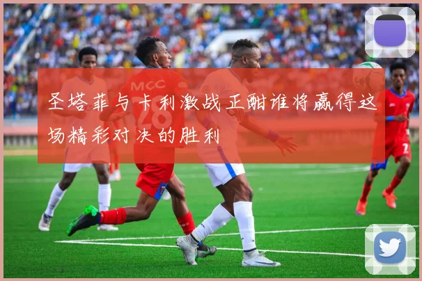 圣塔菲与卡利激战正酣谁将赢得这场精彩对决的胜利