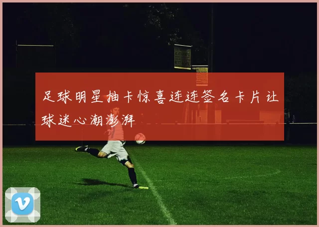 足球明星抽卡惊喜连连签名卡片让球迷心潮澎湃
