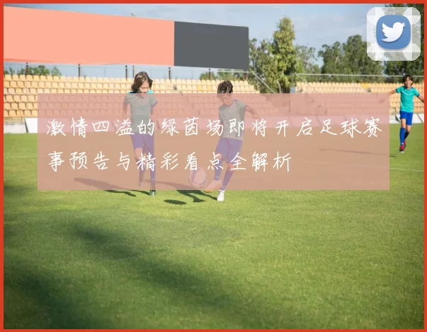 激情四溢的绿茵场即将开启足球赛事预告与精彩看点全解析