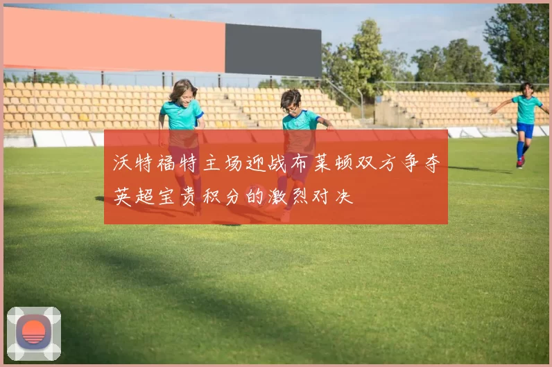 沃特福特主场迎战布莱顿双方争夺英超宝贵积分的激烈对决